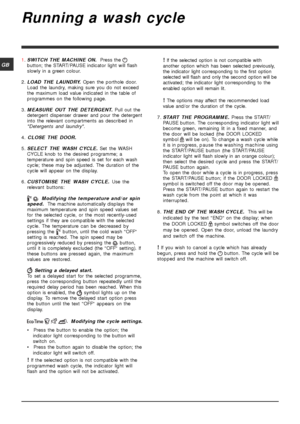 Page 88
GB
Running a wash cycle
1.SWITCH THE MACHINE ON. Press the 
button; the START/PAUSE indicator light will flash
slowly in a green colour.
2.LOAD THE LAUNDRY. Open the porthole door.
Load the laundry, making sure you do not exceed
the maximum load value indicated in the table of
programmes on the following page.
3.MEASURE OUT THE DETERGENT. Pull out the
detergent dispenser drawer and pour the detergent
into the relevant compartments as described in
Detergents and laundry.
4. CLOSE THE DOOR.
5.SELECT THE...