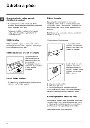 Page 2222
CZ
Údržba a péče 
Uzavření přívodu vody a vypnutí 
elektrického napájení
• Po každém praní uzavřete přívod vody. Tímto 
způsobem dochází k  omezení opotřebení pračky a ke 
snížení nebezpečí úniku vody.
• Před zahájením čištění pračky a během operací 
údržby vytáhněte zástrčku napájecího kabelu 
z elektrické zásuvky.
Čištění pračky
Vnější části a části z gumy se mohou čistit hadrem 
navlhčeným ve vlažné vodě a saponátu.  Nepoužívejte 
rozpouštědla ani abrazivní látky.
Čištění dávkovače pracích...