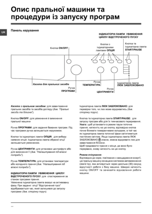 Page 5252
UK
Касета з пральним засобом: для завантаження 
пральних засобiв та засобiв догляду (див. “Пральнi 
засоби та бiлизна”).
Кнопка ON/OFF: для увiмкнення й вимкнення 
пральної машини
Ручка ПРОГРАМИ: для задання бажаних програм. Під 
час програми ручка залишається нерухомою.
Кнопки та індикаторні лампи ОПЦІЯ:  для вибору 
наявних опцій. Iндикаторна лампа обраної опцiї 
залишається увiмкненою.
Ручка ЦЕНТРИФУГИ: для установки центрифуги або 
для вимкнення її (див. “Налаштування пiд власнi 
потреби”).
Ручка...