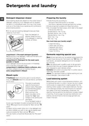 Page 88
GB
Detergents and laundry
Detergent dispenser drawer
Good washing results also depend on the correct dose of 
detergent: adding too much detergent will not necessa-
rily result in a more efficient wash, and may in fact cause 
build up on the inside of your appliance and contribute to 
environmental pollution.
! Do not use hand washing detergents because these 
create too much foam.
Open the detergent di-
spenser drawer and pour 
in the detergent or washing 
additive, as follows.
ompartment 1: Pre-wash...