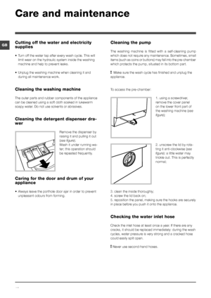 Page 1010
GB
Care and maintenance 
Cutting off the water and electricity 
supplies
• Turn off the water tap after every wash cycle. This will 
limit wear on the hydraulic system inside the washing 
machine and help to prevent leaks.
• Unplug the washing machine when cleaning it and 
during all maintenance work.
Cleaning the washing machine
The outer parts and rubber components of the appliance 
can be cleaned using a soft cloth soaked in lukewarm 
soapy water. Do not use solvents or abrasives.
Cleaning the...