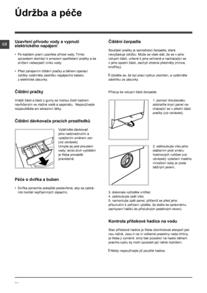 Page 2222
CZ
Údržba a péče 
Uzavření přívodu vody a vypnutí 
elektrického napájení
• Po každém praní uzavřete přívod vody. Tímto 
způsobem dochází k  omezení opotřebení pračky a ke 
snížení nebezpečí úniku vody.
• Před zahájením čištění pračky a během operací 
údržby vytáhněte zástrčku napájecího kabelu 
z elektrické zásuvky.
Čištění pračky
Vnější části a části z gumy se mohou čistit hadrem 
navlhčeným ve vlažné vodě a saponátu.  Nepoužívejte 
rozpouštědla ani abrazivní látky.
Čištění dávkovače pracích...