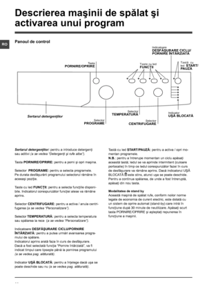 Page 2828
RO
Sertarul detergenţilor: pentru a introduce detergenţi 
sau aditivi (a se vedea “Detergenţi şi rufe albe”).
Tasta PORNIRE/OPRIRE: pentru a porni şi opri maşina.
Selector  PROGRAME: pentru a selecta programele. 
Pe durata desfăşurării programului selectorul rămâne în 
aceeaşi poziţie.
Taste cu led FUNCŢII: pentru a selecta funcţiile disponi-
bile. Indicatorul corespunzător funcţiei alese va rămâne 
aprins.
Selector CENTRIFUGARE: pentru a activa / anula centri-
fugarea (a se vedea “Personalizare”)....