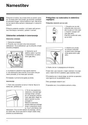 Page 3838
SL
Namestitev
! Shranite to knjižico, da jo boste lahko po potrebi upora-
bili. Če boste pralni stroj prodali, ga prenehali uporabljati 
ali premestili drugam, naj bo knjižica pri njem, tako da se 
bo novi lastnik lahko seznanil z delovanjem in ustreznimi 
opozorili.
! Pozorno preberite navodila: v njih boste našli pomem-
bne informacije o namestitvi, uporabi in varnosti.
Odstranitev embalaže in izravnavanje
Odstranitev embalaže
1. Odstranite embalažo.
2. Preverite, da ni bil pralni stroj med prevozom...