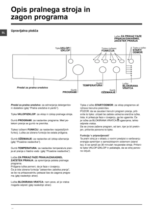 Page 4040
SL
Predal za pralna sredstva: za odmerjanje detergentov 
in dodatkov (glej “Pralna sredstva in perilo”).
Tipka VKLOP/IZKLOP: za vklop in izklop pralnega stroja.
Gumb PROGRAMI: za nastavitev programa. Med po-
tekom pranja se gumb ne premika.
Tipkez lučkami FUNKCIJ: za nastavitev razpoložljivih 
funkcij. Lučka za izbrano funkcijo bo ostala prižgana.
Gumb OŽEMANJE: za nastavitev ali izklop ožemanja 
(glej “Posebne nastavitve”).
Gumb TEMPERATURA: za nastavitev temperature pran-
ja ali pranja s hladno vodo...