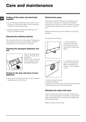 Page 1010
GB
Care and maintenance 
Cutting off the water and electricity 
supplies
• Turn off the water tap after every wash cycle. This will 
limit wear on the hydraulic system inside the washing 
machine and help to prevent leaks.
• Unplug the washing machine when cleaning it and 
during all maintenance work.
Cleaning the washing machine
The outer parts and rubber components of the appliance 
can be cleaned using a soft cloth soaked in lukewarm 
soapy water. Do not use solvents or abrasives.
Cleaning the...