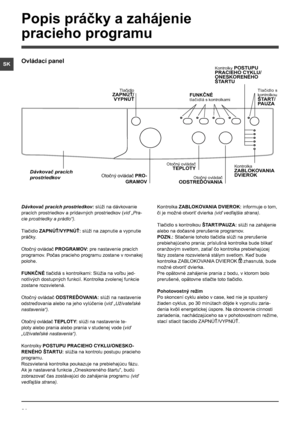 Page 6464
SK
Dávkovač pracích prostriedkov: slúži na dávkovanie 
pracích prostriedkov a prídavných prostriedkov (viď „Pra-
cie prostriedky a prádlo“).
Tlačidlo ZAPNÚŤ/VYPNÚŤ: slúži na zapnutie a vypnutie 
práčky.
Otočný ovládač PROGRAMOV: pre nastavenie pracích 
programov. Počas pracieho programu zostane v rovnakej 
polohe.
FUNKČNÉ tlačidlá s kontrolkami: Slúžia na voľbu jed-
notlivých dostupných funkcií. Kontrolka zvolenej funkcie 
zostane rozsvietená.
Otočný ovládač ODSTREĎOVANIA: slúži na nastavenie...