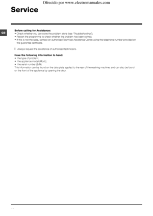 Page 1212
GB
Service
Before calling for Assistance:
• Check whether you can solve the problem alone (see “Troubleshooting”);
• Restart the programme to check whether the problem has been solved;
• If this is not the case, contact an authorised Technical Assistance Centre using the telephone number provided on 
the guarantee certificate.
! Always request the assistance of authorised technicians.
Have the following information to hand:
•  the type of problem;
• the appliance model (Mod.);
• the serial number...