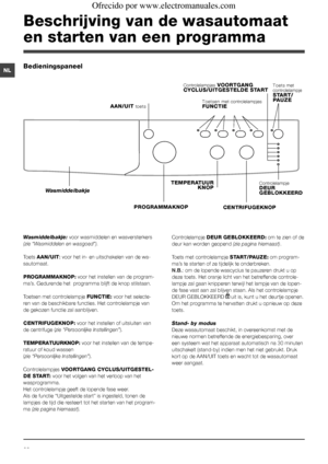 Page 2828
NL
Beschrijving van de wasautomaat 
en starten van een programma
Wasmiddelbakje: voor wasmiddelen en wasversterkers 
(zie “Wasmiddelen en wasgoed”).
Toets AAN/UIT: voor het in- en uitschakelen van de wa-
sautomaat.
PROGRAMMAKNOP: voor het instellen van de program-
ma’s. Gedurende het  programma blijft de knop stilstaan.
Toetsen met controlelampje FUNCTIE: voor het selecte-
ren van de beschikbare functies. Het controlelampje van 
de gekozen functie zal aanblijven.
CENTRIFUGEKNOP: voor het instellen of...