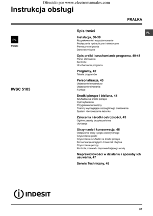 Page 3737
PL
Polski
Spis treści
Instalacja, 38-39
Rozpakowanie i wypoziomowanie
Podłączenia hydrauliczne i elektryczne 
Pierwszy cykl prania
Dane techniczne
Opis pralki i uruchamianie programu, 40-41
Panel sterowania
Kontrolki
Uruchamianie programu
Programy, 42
Tabela programów
Personalizacja, 43
Ustawianie temperatury
Ustawianie wirowania
Funkcje
Środki piorące i bielizna, 44
Szufladka na środki piorące
Cykl wybielania
Przygotowanie bielizny
Tkaniny wymagające szczególnego traktowania 
System równoważenia...