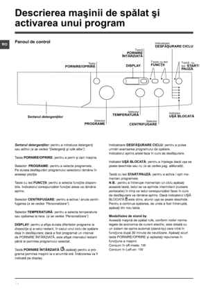 Page 1616
RO
Sertarul detergenţilor: pentru a introduce detergenţi 
sau aditivi (a se vedea “Detergenţi şi rufe albe”).
Tasta PORNIRE/OPRIRE: pentru a porni şi opri maşina.
Selector  PROGRAME: pentru a selecta programele. 
Pe durata desfăşurării programului selectorul rămâne în 
aceeaşi poziţie.
Taste cu led FUNCŢII: pentru a selecta funcţiile disponi-
bile. Indicatorul corespunzător funcţiei alese va rămâne 
aprins.
Selector CENTRIFUGARE: pentru a activa / anula centri-
fugarea (a se vedea “Personalizare”)....