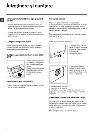 Page 2222
RO
Întreţinere şi curăţare
Întreruperea alimentării cu apă şi curent 
electric
• Închideţi robinetul de apă după fiecare spălare. Se 
limitează astfel uzura instalaţiei hidraulice a maşinii de 
spălat şi se elimină pericolul scurgerilor.
• Scoateţi stecherul din priza de curent atunci când 
curăţaţi maşina de spălat şi când se efectuează lucrări 
de întreţinere.
Curăţarea maşinii de spălat
Partea externă şi părţile din cauciuc pot fi curăţate cu 
o lavetă înmuiată în apă călduţă şi săpun. Nu folosiţi...