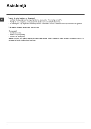 Page 2424
RO
Asistenţă
Înainte de a lua legătura cu Service-ul:
• Verificaţi dacă puteţi rezolva singuri problema (a se vedea “Anomalii şi remedii”);
• Porniţi din nou programul pentru a controla dacă inconvenientul a fost eliminat;
• În caz negativ, luaţi legătura cu asistenţa tehnică autorizată la numărul telefonic indicat pe certificatul de garanţie.
! Nu apelaţi niciodată la persoane neautorizate.
Comunicaţi:
• tipul de anomalie;
• modelul maşinii (Mod.);
• numărul de serie (S/N).
Aceste informaţii sunt...