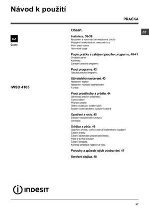 Page 37CZ
37
Česky
Obsah
Instalace, 38-39
Rozbalení a vyrovnání do vodorovné polohy
Připojení k elektrické a k  vodovodní síti
První prací cyklus
Technické údaje
Popis pračky a zahájení pracího programu, 40-41
Ovládací panel
Kontrolky
Zahájení pracího programu
Prací programy, 42
Tabulka pracích programů
Uživatelská nastavení, 43
Nastavení teploty
Nastavení rychlosti odstřeďování
Funkce
Prací prostředky a prádlo, 44
Dávkovač pracích prostředků
Cyklus bělení
Příprava prádla
Oděvy vyžadující zvláštní péči
Systém...