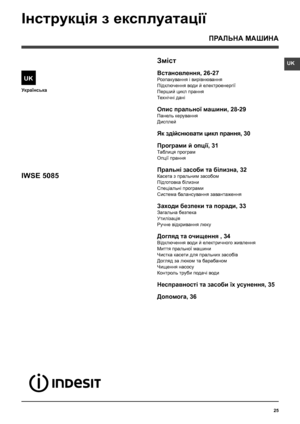 Page 25UK
25
Українська
Зміст
Встановлення, 26-27
Розпакування і вирівнювання
Підключення води й електроенергії
Перший цикл прання
Технiчнi данi
Опис пральної машини, 28-29
Панель керування
Дисплей
Як здійснювати цикл прання, 30
Програми й опції, 31
Таблиця програм
Опції прання
Пральнi засоби та білизна, 32
Касета з пральним засобом
Підготовка білизни
Спецiальнi програми
Система балансування завантаження
Заходи безпеки та поради, 33
Загальна безпека
Утилiзацiя
Ручне відкривання люку
Догляд та очищення , 34...