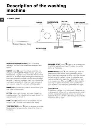 Page 44
GB
Detergent dispenser drawer: used to dispense 
detergents and washing additives (see “Detergents and 
laundry”).
ON/OFF button : press this briefly to switch the ma-
chine on or off. The START/PAUSE indicator light, which 
flashes slowly in a green colour shows that the machine is 
switched on. To switch off the washing machine during the 
wash cycle, press and hold the button for approximately 2 
seconds; if the button is pressed briefly or accidentally the 
machine will not switch off. If the...