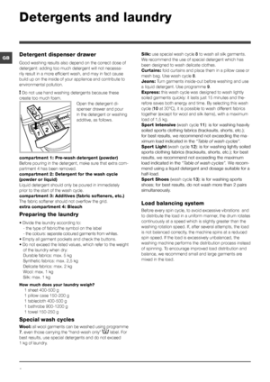 Page 88
GB
Detergents and laundry
Detergent dispenser drawer
Good washing results also depend on the correct dose of 
detergent: adding too much detergent will not necessa-
rily result in a more efficient wash, and may in fact cause 
build up on the inside of your appliance and contribute to 
environmental pollution.
! Do not use hand washing detergents because these 
create too much foam.
Open the detergent di-
spenser drawer and pour 
in the detergent or washing 
additive, as follows.
compartment 1: Pre-wash...