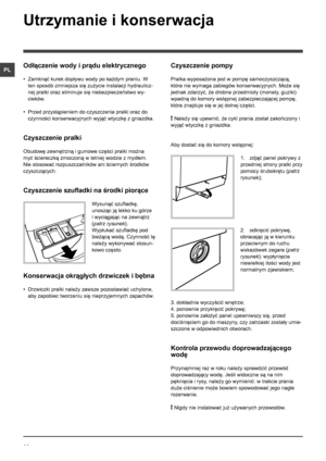 Page 2222
PL
Utrzymanie i konserwacja 
Odłączenie wody i prądu elektrycznego
• Zamknąć kurek dopływu wody po każdym praniu. W 
ten sposób zmniejsza się zużycie instalacji hydraulicz-
nej pralki oraz eliminuje się niebezpieczeństwo wy-
cieków.
• Przed przystąpieniem do czyszczenia pralki oraz do 
czynności konserwacyjnych wyjąć wtyczkę z gniazdka.
Czyszczenie pralki
Obudowę zewnętrzną i gumowe części pralki można 
myć ściereczką zmoczoną w letniej wodzie z mydłem. 
Nie stosować rozpuszczalników ani ściernych...