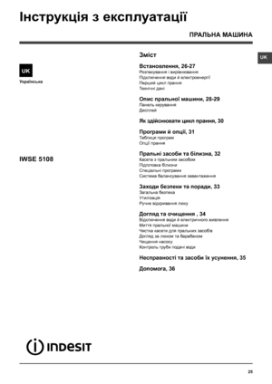 Page 25UK
25
Українська
Зміст
Встановлення, 26-27
Розпакування і вирівнювання
Підключення води й електроенергії
Перший цикл прання
Технiчнi данi
Опис пральної машини, 28-29
Панель керування
Дисплей
Як здійснювати цикл прання, 30
Програми й опції, 31
Таблиця програм
Опції прання
Пральнi засоби та білизна, 32
Касета з пральним засобом
Підготовка білизни
Спецiальнi програми
Система балансування завантаження
Заходи безпеки та поради, 33
Загальна безпека
Утилiзацiя
Ручне відкривання люку
Догляд та очищення , 34...