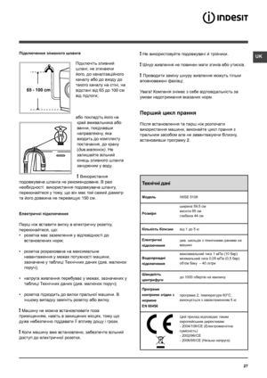 Page 27UK
27
65 - 100 cm
Підключення зливного шланга
Підключіть зливний 
шланг, не згинаючи 
його, до каналізаційного 
каналу або до входу до 
такого каналу на стіні, на 
відстані від 65 до 100 см 
від підлоги;
або покладіть його на 
край вмивальника або 
ванни, поєднавши 
направляючу, яка 
входить до комплекту 
постачання, до крану 
(див.малюнок). Не 
залишайте вільний 
кінець зливного шланга 
зануреним у воду.
! Використання 
подовжувача шланга не рекомендоване. В разi 
необхiдностi  використання подовжувача...