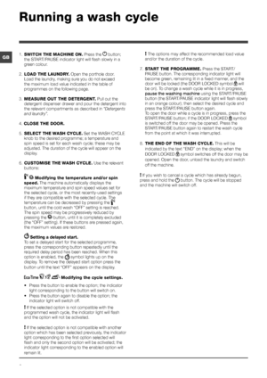 Page 66
GB
Running a wash cycle
1. SWITCH THE MACHINE ON. Press the  button; 
the START/PAUSE indicator light will flash slowly in a 
green colour.
2. LOAD THE LAUNDRY. Open the porthole door. 
Load the laundry, making sure you do not exceed 
the maximum load value indicated in the table of 
programmes on the following page.
3. MEASURE OUT THE DETERGENT. Pull out the 
detergent dispenser drawer and pour the detergent into 
the relevant compartments as described in “Detergents 
and laundry”.
4. CLOSE THE DOOR....