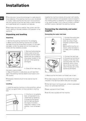 Page 22
GB
Installation
! This instruction manual should be kept in a safe place for 
future reference. If the washing machine is sold, transferred 
or moved, make sure that the instruction manual remains 
with the machine so that the new owner is able to familiari-
se himself/herself with its operation and features.
! Read these instructions carefully: they contain vital infor-
mation relating to the safe installation and operation of the 
appliance.
Unpacking and levelling
Unpacking
1. Remove the washing...