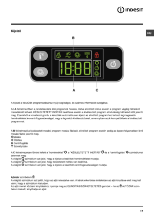 Page 17HU
17
Kijelző
A kijelző a készülék programozásához nyújt segítséget, és számos információt szolgáltat.
Az A feliratmezőben a rendelkezésre álló programok hossza, illetve elindított ciklus esetén a program végéig hátralévő 
maradékidő látható. KÉSLELTETETT INDÍTÁS beállítása esetén a kiválasztott program elindulásáig hátralévő időt jeleníti 
meg. Ezenkívül a vonatkozó gomb, a készülék automatikusan kijelzi az elindított programhoz tartozó legmagasabb 
homérsékletet és centrifugasebességet, vagy a legutóbb...