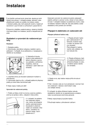 Page 2626
CZ
Instalace
! Je důležité uschovat tento návod tak, abyste jej mohli 
kdykoli konzultovat. V případě prodeje, darování nebo 
přestěhování pračky se ujistěte, že zůstane uložen 
v blízkosti pračky, aby mohl posloužit novému majiteli při 
seznámení s její činností a s příslušnými upozorněními.
! Pozorně si přečtěte uvedené pokyny: obsahují důležité 
informace týkající se instalace, použití a bezpečnosti při 
práci.
Rozbalení a vyrovnání do vodorovné po-
lohy
Rozbalení
1. Rozbalte pračku.
2....