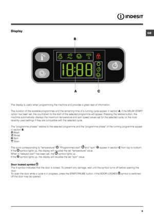 Page 5GB
5
Display
The display is useful when programming the machine and provides a great deal of information.
The duration of the available programmes and the remaining time of a running cycle appear in section A; if the DELAY START 
option has been set, the countdown to the start of the selected programme will appear. Pressing the relative button, the 
machine automatically displays the maximum temperature and spin speed values set for the selected cycle, or the most 
recently-used settings if they are...