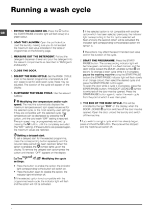 Page 66
GB
Running a wash cycle
1. SWITCH THE MACHINE ON. Press the  button; 
the START/PAUSE indicator light will flash slowly in a 
green colour.
2. LOAD THE LAUNDRY. Open the porthole door. 
Load the laundry, making sure you do not exceed 
the maximum load value indicated in the table of 
programmes on the following page.
3. MEASURE OUT THE DETERGENT. Pull out the 
detergent dispenser drawer and pour the detergent into 
the relevant compartments as described in “Detergents 
and laundry”.
4. CLOSE THE DOOR....