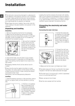 Page 22
GB
AB
A
Installation
! This instruction manual should be kept in a safe place for 
future reference. If the washing machine is sold, transferred 
or moved, make sure that the instruction manual remains 
with the machine so that the new owner is able to familiari-
se himself/herself with its operation and features.
! Read these instructions carefully: they contain vital infor-
mation relating to the safe installation and operation of the 
appliance.
Unpacking and levelling
Unpacking
1. Remove the...
