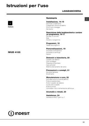 Page 1313
I
Italiano
Sommario
Installazione, 14-15 
Disimballo e livellamento
Collegamenti idraulici ed elettrici
Primo ciclo di lavaggio
Dati tecnici
Descrizione della lavabiancheria e avviare 
un programma, 16-17
Pannello di controllo
Spie
Avviare un programma
Programmi, 18
Tabella dei programmi
Personalizzazioni, 19
Impostare la temperatura
Impostare la centrifuga
Opzioni
Detersivi e biancheria, 20
Cassetto dei detersivi
Ciclo candeggio
Preparare la biancheria
Capi particolari
Sistema bilanciamento del...