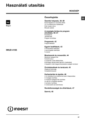 Page 3737
HU
Magyar
Összefoglalás
Üzembe helyezés, 38–39
Kicsomagolás és vízszintbe állítás
Víz- és elektromos csatlakozás
Első mosási ciklus
Műszaki adatok
A mosógép leírása és program
elindítása, 40–41
Kezelőpanel
Jelzőlámpák
Program elindítása
Programok, 42
Programtáblázat
Egyéni beállítások, 43
A hőmérséklet beállítása
A centrifugálás beállítása
Funkciók
Mosószerek és mosandók, 44
Mosószer-adagoló fiók
Fehérítő ciklus
A mosandó ruhák előkészítése
Különleges bánásmódot igénylő ruhadarabok
A bepakolt ruhák...