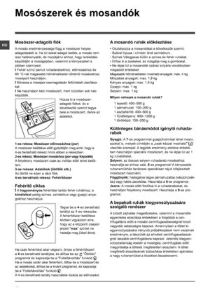 Page 4444
HU
Mosószerek és mosandók
Mosószer-adagoló fiók
A mosás eredményessége függ a mosószer helyes 
adagolásától is: ha túl sokat adagol belőle, a mosás nem 
lesz hatékonyabb, de hozzájárul ahhoz, hogy lerakódás 
képződjön a mosógépben, valamint a környezetet is 
jobban szennyezi.
! Fehér színű pamut ruhadarabokhoz, előmosáshoz és 
60 °C-nál magasabb hőmérsékleten történő mosásokhoz 
mosóport használjon. 
! Kövesse a mosópor csomagolásán feltüntetett utasításo-
kat.
! Ne használjon kézi mosószert, mert...
