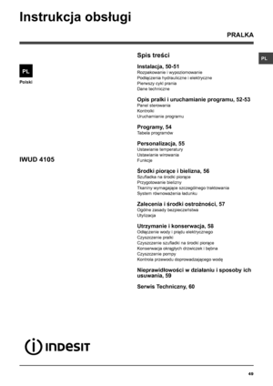 Page 49PL
49
Polski
Spis treści
Instalacja, 50-51
Rozpakowanie i wypoziomowanie
Podłączenia hydrauliczne i elektryczne 
Pierwszy cykl prania
Dane techniczne
Opis pralki i uruchamianie programu, 52-53
Panel sterowania
Kontrolki
Uruchamianie programu
Programy, 54
Tabela programów
Personalizacja, 55
Ustawianie temperatury
Ustawianie wirowania
Funkcje
Środki piorące i bielizna, 56
Szufladka na środki piorące
Przygotowanie bielizny
Tkaniny wymagające szczególnego traktowania 
System równoważenia ładunku
Zalecenia i...