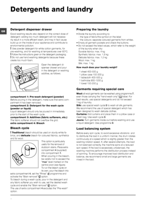 Page 88
GB
Detergents and laundry
Detergent dispenser drawer
Good washing results also depend on the correct dose of 
detergent: adding too much detergent will not necessa-
rily result in a more efficient wash, and may in fact cause 
build up on the inside of your appliance and contribute to 
environmental pollution. 
! Use powder detergent for white cotton garments, for 
pre-washing, and for washing at temperatures over 60°C. 
! Follow the instructions given on the detergent packaging.
! Do not use hand...