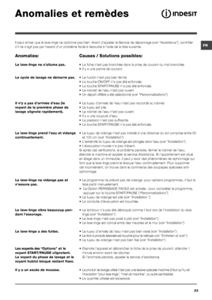 Page 23FR
23
Anomalies et remèdes
Il peut arriver que le lave-linge ne optionne pas bien. Avant d’appeler le Service de dépannage (voir “Assistance”), contrôler 
s’il ne s’agit pas par hasard d’un problème facile à résoudre à l’aide de la liste suivante.
Anomalies:
Le lave-linge ne s’allume pas.
Le cycle de lavage ne démarre pas.
Il n’y a pas d’arrivée d’eau (le 
voyant de la première phase de 
lavage clignote rapidement).
Le lave-linge prend l’eau et vidange 
continuellement.
Le lave-linge ne vidange pas et...