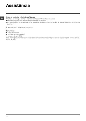 Page 3636
PT
Assistência
Antes de contactar a Assistência Técnica:
•	 Verifique	se	consegue	resolver	a	anomalia	sozinho	(veja “Anomalias e soluções”);
•	 Reinicie	o	programa	para	verificar	se	o	inconveniente	foi	resolvido;
•	 Em	caso	negativo,	contacte	a	o	Centro	de	Assistência	técnica	autorizada	no	número	de	telefone	indicado	no	certificado	de	garantia.
! Nunca recorra a técnicos não autorizados.
Comunique:
•	 o	tipo	de	anomalia;
•	 o	modelo	da	máquina	(Mod.);
•	 o	número	de	série	(S/N).
Estas informações...