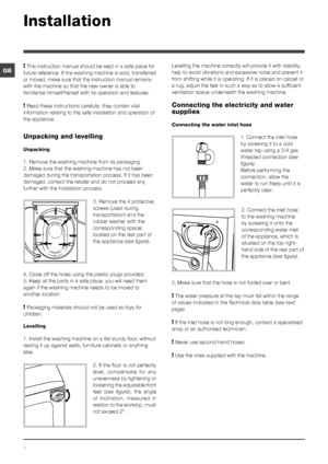 Page 22
GB
Installation
! This instruction manual should be kept in a safe place for 
future reference. If the washing machine is sold, transferred 
or moved, make sure that the instruction manual remains 
with the machine so that the new owner is able to 
familiarise himself/herself with its operation and features.
! Read these instructions carefully: they contain vital 
information relating to the safe installation and operation of 
the appliance.
Unpacking and levelling
Unpacking
1. Remove the washing...