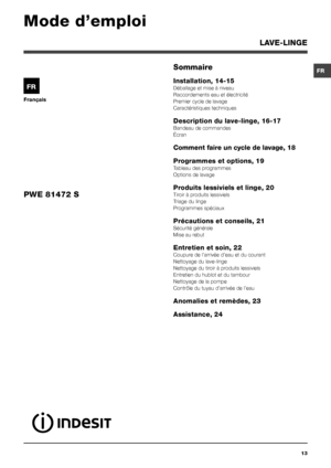 Page 13FR
13
Français
FR
LAVE-LINGE
Sommaire
Installation, 14-15 
Déballage et mise à niveau
Raccordements eau et électricité
Premier cycle de lavage
Caractéristiques techniques
Description du lave-linge, 16-17
Bandeau de commandes
Écran
Comment faire un cycle de lavage, 18
Programmes et options, 19
Tableau des programmes
Options de lavage
Produits lessiviels et linge, 20
Tiroir à produits lessiviels
Triage du linge
Programmes spéciaux
Précautions et conseils, 21
Sécurité générale
Mise au rebut
Entretien et...