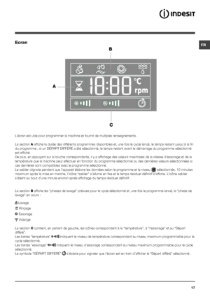 Page 17FR
17
Ecran
B
C
A
L’écran est utile pour programmer la machine et fournit de multiples renseignements.
La section A affiche la durée des différents programmes disponibles et, une fois le cycle lancé, le temps restant jusqu’à la fin 
du programme ; si un DÉPART DIFFÉRÉ a été sélectionné, le temps restant avant le démarrage du programme sélectionné 
est affiché.
De plus, en appuyant sur la touche correspondante, il y a affichage des valeurs maximales de la vitesse d’essorage et de la 
température que la...