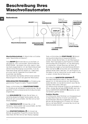 Page 2828
DE
Beschreibung Ihres 
Waschvollautomaten
Bedienblende
Taste 
TEMPERATUR
WÄHLSCHALTER 
PROGRAMME
Waschmittelschublade
ON/OFF-Taste
Taste 
SCHLEUDERNTaste mit 
Kontrollleuchte 
START/PAUSE
DISPLAY
Taste STARTZEIT-
VORWAHL
Tasten mit 
Kontrollleuchten 
FUNKTIONENKontrollleuchte 
GERÄTETÜR 
GESPERRT
Waschmittelschublade: für Waschmittel und Zusätze 
(siehe “Waschmittel und Wäsche”).
Taste ON/OFF : Drücken Sie kurz auf die Taste, um 
das Gerät ein- bzw. auszuschalten. Die Kontrollleuchte 
START/PAUSE ,...