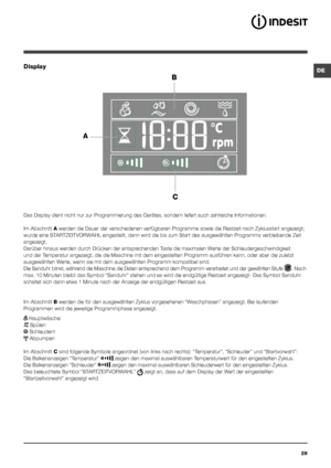 Page 29DE
29
Display
B
C
A
Das Display dient nicht nur zur Programmierung des Gerätes, sondern liefert auch zahlreiche Informationen.
Im Abschnitt A werden die Dauer der verschiedenen verfügbaren Programme sowie die Restzeit nach Zyklusstart angezeigt; 
wurde eine STARTZEITVORWAHL eingestellt, dann wird die bis zum Start des ausgewählten Programms verbleibende Zeit 
angezeigt.
Darüber hinaus werden durch Drücken der entsprechenden Taste die maximalen Werte der Schleudergeschwindigkeit 
und der Temperatur...