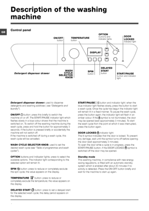 Page 44
GB
Description of the washing 
machine
Control panel
TEMPERATURE button
WASH CYCLE SELECTOR KNOB
Detergent dispenser drawer
ON/OFF button
SPIN button START/PAUSE button and indicator light
DISPLAY
DELAYED 
START button
OPTION buttons and indicator lightsDOOR 
LOCKED indicator light
Detergent dispenser drawer: used to dispense 
detergents and washing additives ( see “Detergents and 
laundry”).
ON/OFF  button: press this briefly to switch the 
machine on or off. The START/PAUSE indicator light which...