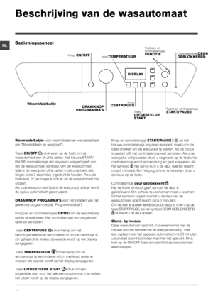 Page 4040
NL
Beschrijving van de wasautomaat
Bedieningspaneel
knopTEMPERATUUR
DRAAIKNOP PROGRAMMA’S
Wasmiddelbakje
Knop ON/OFF
KnopCENTRIFUGEToets en controlelampje START/PAUSE
DISPLAY
Toets UITGESTELDE START
Toetsen en controlelampjes FUNCTIEControlelampje DEUR GEBLOKKEERD
Wasmiddelbakje: voor wasmiddelen en wasversterkers 
(zie “Wasmiddelen en wasgoed”).
Toets ON/OFF : druk even op de toets om de 
wasautomaat aan of uit te zetten. Het blauwe START/
PAUSE controlelampje dat langzaam knippert geeft aan 
dat de...