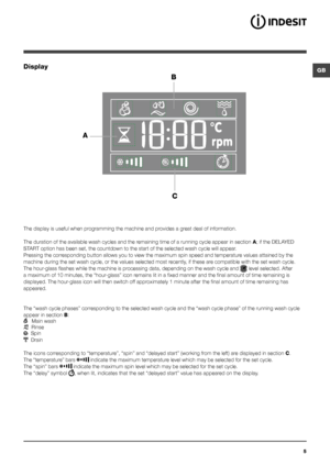 Page 55
GBDisplay
B
C
A
The display is useful when programming the machine and provides a great deal of information.
The duration of the available wash cycles and the remaining time of a running cycle appear in section A; if the DELAYED 
START option has been set, the countdown to the start of the selected wash cycle will appear.
Pressing the corresponding button allows you to view the maximum spin speed and temperature values attained by the 
machine during the set wash cycle, or the values selected most...