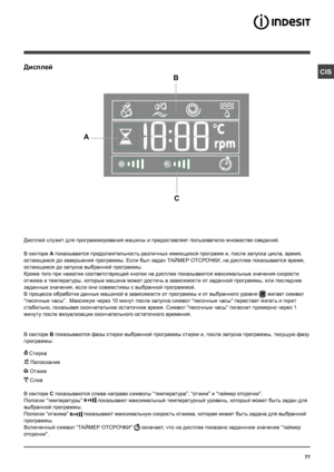 Page 7777
CISДисплей
B
C
A
Дисплей служит для программирования машины и предоставляет пользователю множество сведений.
В секторе A показывается продолжительность различных имеющихся программ и, после запуска цикла, время, 
остающееся до завершения программы. Если был задан ТАЙМЕР ОТСРОЧКИ, на дисплее показывается время, 
остающееся до запуска выбранной программы.
Кроме того при нажатии соответствующей кнопки на дисплее показываются максимальные значения скорости 
отжима и температуры, которые машина может...