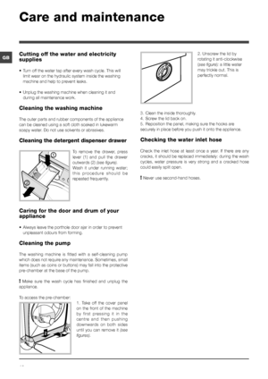 Page 1010
GB2. Unscrew the lid by 
rotating it anti-clockwise 
(see figure): a little water 
may trickle out. This is 
perfectly normal.
3. Clean the inside thoroughly.
4. Screw the lid back on.
5. Reposition the panel, making sure the hooks are 
securely in place before you push it onto the appliance.
Checking the water inlet hose
Check  the  inlet  hose  at  least  once  a  year.  If  there  are  any 
cracks, it should be replaced immediately: during the wash 
cycles,  water  pressure  is  very  strong  and...