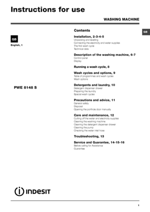 Page 11
GB
English, 1
GB
WASHING MACHINE
Contents
Installation, 2-3-4-5
Unpacking and levelling
Connecting the electricity and water supplies
The first wash cycle
Technical data
Description of the washing machine, 6-7
Control panel
Display
Running a wash cycle, 8
Wash cycles and options, 9
Table of programmes and wash cycles
Wash options
Detergents and laundry, 10
Detergent dispenser drawer
Preparing the laundry
Special wash cycles
Precautions and advice, 11
General safety
Disposal
Opening the porthole door...