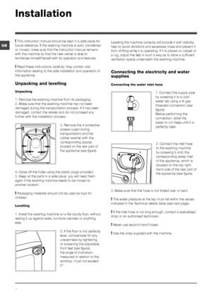 Page 22
GB
! This instruction manual should be kept in a safe place for 
future reference. If the washing machine is sold, transferred 
or moved, make sure that the instruction manual remains 
with the machine so that the new owner is able to 
familiarise himself/herself with its operation and features.
! Read these instructions carefully: they contain vital 
information relating to the safe installation and operation of 
the appliance.
Unpacking and levelling
Unpacking
1. Remove the washing machine from its...